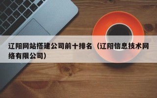 宣汉辽阳网站搭建公司前十排名（辽阳信息技术网络有限公司）