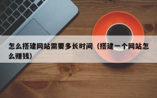 宣汉怎么搭建网站需要多长时间（搭建一个网站怎么赚钱）