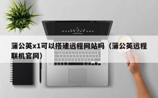 宣汉蒲公英x1可以搭建远程网站吗（蒲公英远程联机官网）
